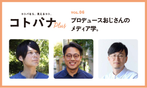【コトバナplus vol.06】 プロデュースおじさんの メディア学。