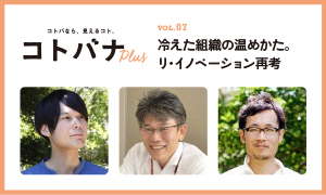 【コトバナplus vol.07】 冷えた組織の温めかた。リ・イノベーション再考
